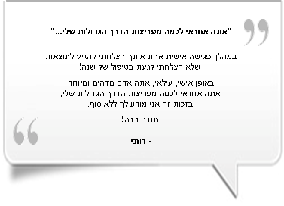 'אתה אחרי לכמה מפריצות הדרך הגדולות שלי...' - במהלך פגישה אישית אחת איתך הצלחתי להגיע לתוצאות שלא הצלחתי לגעת בטיפול של שנה! באופן אישי, עילאי, אתה אדם מדהים ומיוחד ואתה אחראי לכמה מפריצות הדרך הגדולות שלי, ובזכות זה אני מודה לך ללא סוף. תודה רבה! - רותי