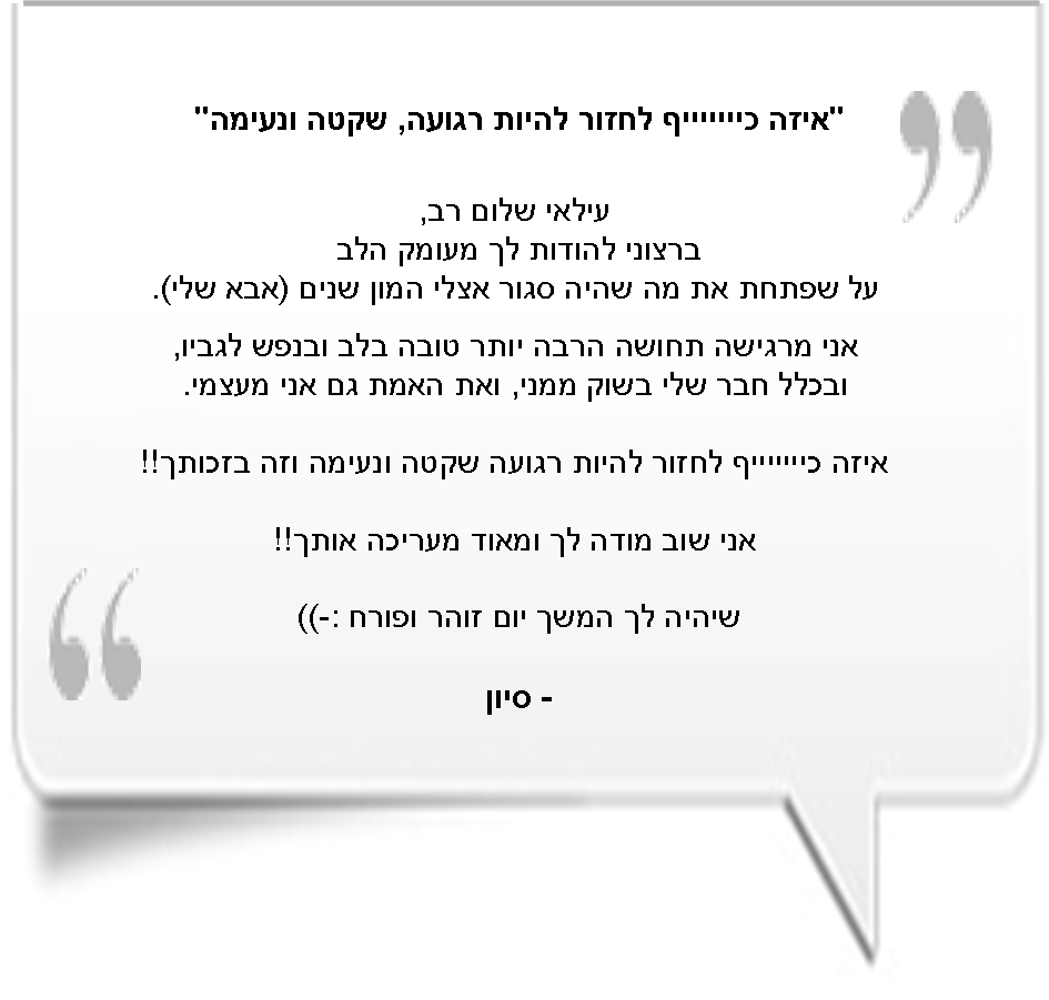 'איזה כיייייייף לחזור רגועה, שקטה ונעימה' - עילאי שלום רב, ברצוני להודות לך מעומק הלב על שפתחת את מה שהיה סגור אצלי המון שנים (אבא שלי). אני מרגישה תחושה הרבה יותר טובה בלב ובנפש לגביו, ובכלל חבר שלי בשוק ממני, ואת האמת גם אני מעצמי. איזה כיייייייייף לחזור להיות רגועה שקטה ונעימה וזה בזכותך!! אני שוב מודה לך ומאוד מעריכה אותך!! שיהי לך המשך יום זוהר ופורח :-) - סיון