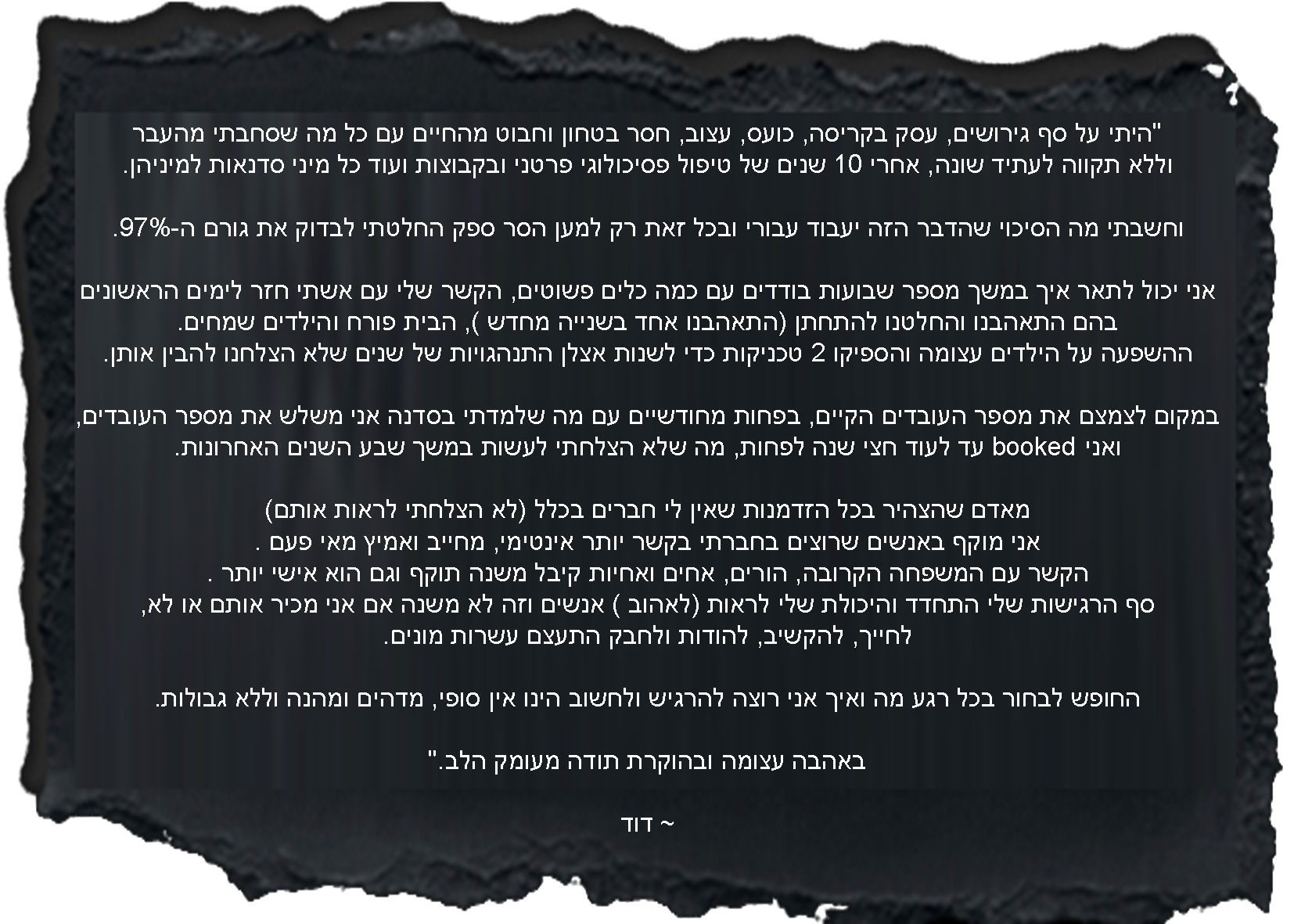 היתי על סף גירושים, עסק בקריסה, כועס, עצוב, חסר בטחון וחבוט מהחיים עם כל מה שסחבתי מהעבר וללא תקווה לעתיד שונה, אחרי 10 שנים של טיפול פסיכולוגי פרטני ובקבוצות ועוד כל מיני סדנאות למיניהן.וחשבתי מה הסיכוי שהדבר הזה יעבוד עבורי ובכל זאת רק למען הסר ספק החלטתי לבדוק את גורם ה-97%. אני יכול לתאר איך במשך מספר שבועות בודדים עם כמה כלים פשוטים, הקשר שלי עם אשתי חזר לימים הראשונים בהם התאהבנו והחלטנו להתחתן (התאהבנו אחד בשנייה מחדש ), הבית פורח והילדים שמחים. ההשפעה על הילדים עצומה והספיקו 2 טכניקות כדי לשנות אצלן התנהגויות של שנים שלא הצלחנו להבין למה זה כך. במקום לצמצם את מספר העובדים הקיים, בפחות מחודשיים עם מה שלמדתי בסדנה אני משלש את מספר העובדים ואני booked עד לעוד חצי שנה לפחות, מה שלא הצלחתי לעשות במשך שבע השנים האחרונות. מאדם שהצהיר בכל הזדמנות שאין לי חברים בכלל (לא הצלחתי לראות אותם) אני מוקף באנשים שרוצים בחברתי בקשר יותר אינטימי, מחייב ואמיץ מאי פעם .הקשר עם המשפחה הקרובה, הורים, אחים ואחיות קיבל משנה תוקף וגם הוא אישי יותר .סף הרגישות שלי התחדד והיכולת שלי לראות (לאהוב ) אנשים וזה לא משנה אם אני מכיר אותם או לא, לחייך, להקשיב, להודות ולחבק התעצם עשרות מונים. החופש לבחור בכל רגע מה ואיך אני רוצה להרגיש ולחשוב הינו אין סופי, מדהים ומהנה וללא גבולות.באהבה עצומה ובהוקרת תודה מעומק הלב. ~ דוד
