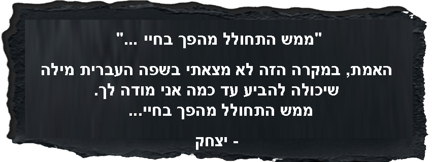 ממש התחולל מהפך בחיי ...  האמת, במקרה הזה לא מצאתי בשפה העברית מילה שיכולה להביע עד כמה אני מודה לך. ממש התחולל מהפך בחיי...   - יצחק