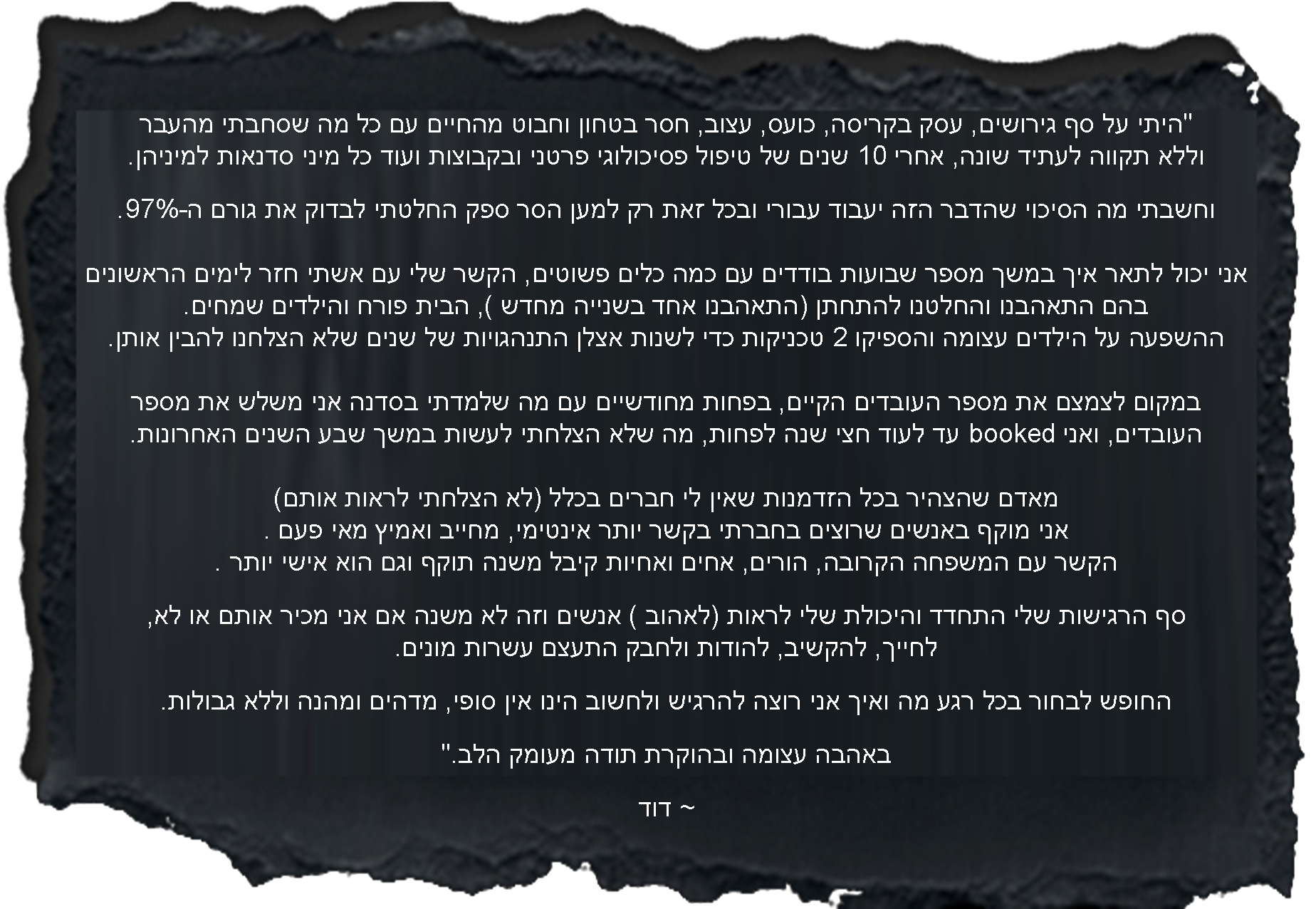היתי על סף גירושים, עסק בקריסה, כועס, עצוב, חסר בטחון וחבוט מהחיים עם כל מה שסחבתי מהעבר וללא תקווה לעתיד שונה, אחרי 10 שנים של טיפול פסיכולוגי פרטני ובקבוצות ועוד כל מיני סדנאות למיניהן.וחשבתי מה הסיכוי שהדבר הזה יעבוד עבורי ובכל זאת רק למען הסר ספק החלטתי לבדוק את גורם ה-97%. אני יכול לתאר איך במשך מספר שבועות בודדים עם כמה כלים פשוטים, הקשר שלי עם אשתי חזר לימים הראשונים בהם התאהבנו והחלטנו להתחתן (התאהבנו אחד בשנייה מחדש ), הבית פורח והילדים שמחים. ההשפעה על הילדים עצומה והספיקו 2 טכניקות כדי לשנות אצלן התנהגויות של שנים שלא הצלחנו להבין למה זה כך. במקום לצמצם את מספר העובדים הקיים, בפחות מחודשיים עם מה שלמדתי בסדנה אני משלש את מספר העובדים ואני booked עד לעוד חצי שנה לפחות, מה שלא הצלחתי לעשות במשך שבע השנים האחרונות. מאדם שהצהיר בכל הזדמנות שאין לי חברים בכלל (לא הצלחתי לראות אותם) אני מוקף באנשים שרוצים בחברתי בקשר יותר אינטימי, מחייב ואמיץ מאי פעם .הקשר עם המשפחה הקרובה, הורים, אחים ואחיות קיבל משנה תוקף וגם הוא אישי יותר .סף הרגישות שלי התחדד והיכולת שלי לראות (לאהוב ) אנשים וזה לא משנה אם אני מכיר אותם או לא, לחייך, להקשיב, להודות ולחבק התעצם עשרות מונים. החופש לבחור בכל רגע מה ואיך אני רוצה להרגיש ולחשוב הינו אין סופי, מדהים ומהנה וללא גבולות.באהבה עצומה ובהוקרת תודה מעומק הלב. ~ דוד
