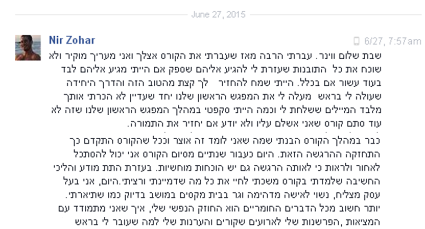 שבת שלום ווינר. עברתי הרבה מאז שעברתי את הקורס אצלך ואני מעריך מוקיר ולא שוכח את כל  התובנות שעזרת לי להגיע אליהם שספק אם הייתי מגיע אליהם לבד בעוד עשור אם בכלל. הייתי שמח להחזיר   לך קצת מהטוב הזה והדרך היחידה שעולה לי בראש  מעלה לי את המפגש הראשון שלנו יחד שעדיין לא הכרתי אותך מלבד המיילים ששלחת לי וכמה הייתי סקפטי במהלך המפגש הראשון שלנו שזה לא עוד סתם קורס שאני אשלם עליו ולא יודע אם יחזיר את התמורה.
כבר במהלך הקורס הבנתי שמה שאני לומד זה אוצר וככל שהקורס התקדם כך התחזקה ההרגשה הזאת. היום כעבור שנתיים מסיום הקורס אני יכול להסתכל לאחור ולראות כי לאותה הרגשה גם יש הוכחות מוחשיות. בעזרת התת מודע והליכי החשיבה שלמדתי בקורס משכתי לחיי את כל מה שדמיינתי ורציתי.היום, אני בעל עסק מצליח, נשוי לאישה מדהימה וגר בבית מקסים במושב בדיוק כמו שתיארתי. יותר חשוב מכל הדברים החומריים הוא החוזק הנפשי שלי, איך שאני מתמודד עם המציאות ,הפרשנות שלי לארועים שקורים והערנות שלי למה שעובר לי בראש