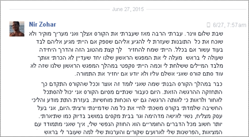 שבת שלום ווינר. עברתי הרבה מאז שעברתי את הקורס אצלך ואני מעריך מוקיר ולא שוכח את כל  התובנות שעזרת לי להגיע אליהם שספק אם הייתי מגיע אליהם לבד בעוד עשור אם בכלל. הייתי שמח להחזיר   לך קצת מהטוב הזה והדרך היחידה שעולה לי בראש  מעלה לי את המפגש הראשון שלנו יחד שעדיין לא הכרתי אותך מלבד המיילים ששלחת לי וכמה הייתי סקפטי במהלך המפגש הראשון שלנו שזה לא עוד סתם קורס שאני אשלם עליו ולא יודע אם יחזיר את התמורה.
כבר במהלך הקורס הבנתי שמה שאני לומד זה אוצר וככל שהקורס התקדם כך התחזקה ההרגשה הזאת. היום כעבור שנתיים מסיום הקורס אני יכול להסתכל לאחור ולראות כי לאותה הרגשה גם יש הוכחות מוחשיות. בעזרת התת מודע והליכי החשיבה שלמדתי בקורס משכתי לחיי את כל מה שדמיינתי ורציתי.היום, אני בעל עסק מצליח, נשוי לאישה מדהימה וגר בבית מקסים במושב בדיוק כמו שתיארתי. יותר חשוב מכל הדברים החומריים הוא החוזק הנפשי שלי, איך שאני מתמודד עם המציאות ,הפרשנות שלי לארועים שקורים והערנות שלי למה שעובר לי בראש