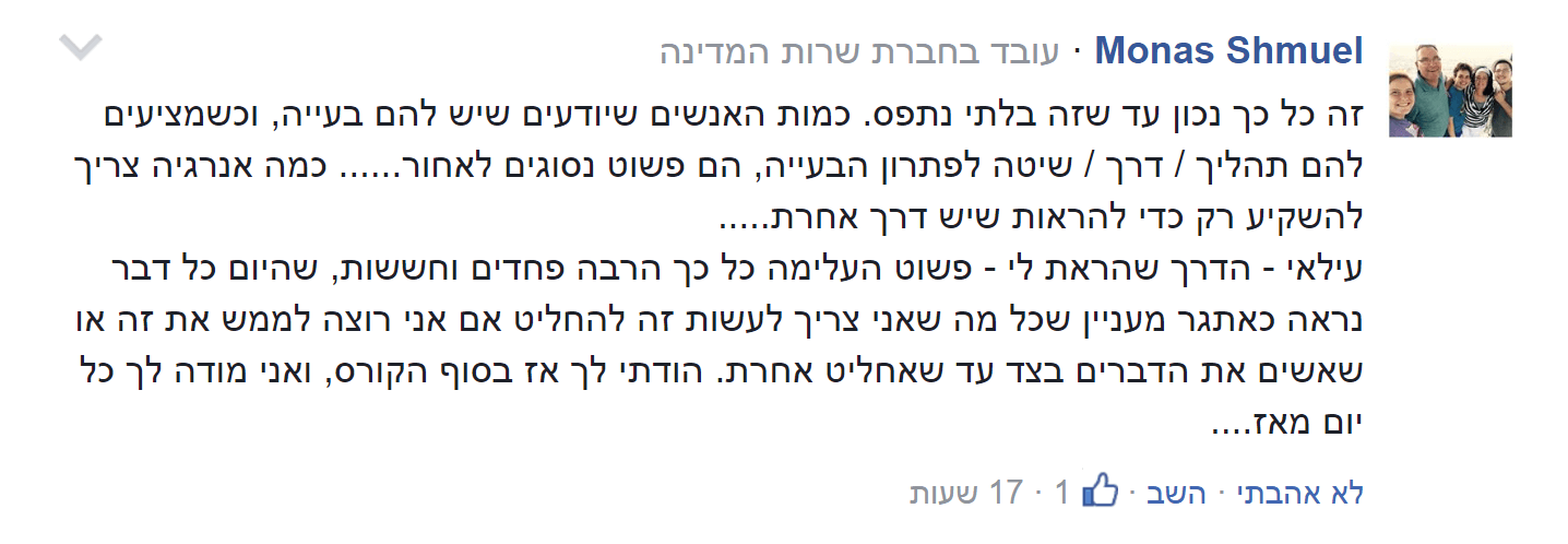 זה כל כך נכון עד שזה בלתי נתפס. כמות האנשים שיודעים שיש להם בעיה, וכשמציעים להם תהליך / דרך / שיטה לפתרון הבעייה, הם פשוט נסוגים לאחור... כמה אנרגיה צריך להשקיע רק כדי להראות שיש דרך אחרת... עילאי - הדרך שהראת לי - פשוט העלימה כל כך הרבה פחדים וחששות, שהיום כל דבר נראה כאתגר מעניין שכל מה שאני צריך לעשות זה להחליט אם אני רוצה לממש את זה או שאשים את הדברים בצד עד שאחליט אחרת. הודתי לך אז בסוף הקורס, ואני מודה לך כל יום מאז...