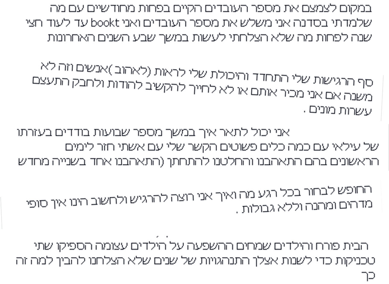 במקום לצמצם את מספר העובדים הקיים, בפחות מחודשיים עם מה שלמדתי בסדנה אני משלש את מספר העובדים ואני bookt עד לעוד חצי שנה לפחות. מה שלא הצלחתי לעשות במשך שבע השנים האחרונות. --- סף הרגישות שלי התחדד והיכולת שלי לראות (לאהוב) אנשים וזה לא משנה אם אני מכיר אותם או לא, לחייך להקשיב להודות ולחבק התעצם עשרות מונים. --- אני יכול לתאר איך במשך מספר שבועות בודדים בעזרתו של עילאי עם כמה כלים פשוטים, הקשר שלי עם אשתי חזר לימים הראשונים בהם התאהבנו והחלטנו להתחתן (התאהבנו אחד בשנייה מחדש). --- החופש לבחור בכל רגע מה ואיך אני רוצה להרגיש ולחשוב הינו אין סופי מדהים ומהנה וללא גבולות. --- הבית פורח והילדים שמחים. ההשפעה על הילדים עצומה. הספיקו שתי טכניקות כדי לשנות אצלן התנהגויות של שנים שלא הצלחנו להבין למה זה כך. במקום לצמצם את מספר העובדים הקיים, בפחות מחודשיים עם מה שלמדתי בסדנה אני משלש את מספר העובדים ואני bookt עד לעוד חצי שנה לפחות. מה שלא הצלחתי לעשות במשך שבע השנים האחרונות. --- סף הרגישות שלי התחדד והיכולת שלי לראות (לאהוב) אנשים וזה לא משנה אם אני מכיר אותם או לא, לחייך להקשיב להודות ולחבק התעצם עשרות מונים. --- אני יכול לתאר איך במשך מספר שבועות בודדים בעזרתו של עילאי עם כמה כלים פשוטים, הקשר שלי עם אשתי חזר לימים הראשונים בהם התאהבנו והחלטנו להתחתן (התאהבנו אחד בשנייה מחדש). --- החופש לבחור בכל רגע מה ואיך אני רוצה להרגיש ולחשוב הינו אין סופי מדהים ומהנה וללא גבולות. --- הבית פורח והילדים שמחים. ההשפעה על הילדים עצומה. הספיקו שתי טכניקות כדי לשנות אצלן התנהגויות של שנים שלא הצלחנו להבין למה זה כך.