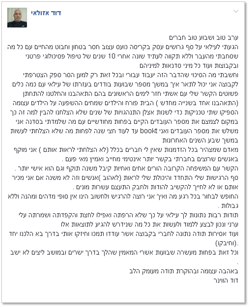 ערב טוב ושבוע טוב חברים הגעתי לעילאי על סף גרושים עסק בקריסה כועס עצוב חסר בטחון וחבוט מהחיים עם כל מה שסחבתי מהעבר וללא תקווה לעתיד שונה אחרי 10 שנים של טיפול פסיכולוגי פרטני ובקבוצות ועוד כל מיני סדנאות למיניהם וחשבתי מה הסיכוי שהדבר הזה יעבוד עבורי ובכל זאת רק למען הסר ספק הצטרפתי לקבוצה אני יכול לתאר איך במשך מספר שבועות בודדים בעזרתו של עילאי עם כמה כלים פשוטים הקשר שלי עם אשתי חזר לימים הראשונים בהם התאהבנו והחלטנו להתחתן (התאהבנו אחד בשנייה מחדש ) הבית פורח והילדים שמחים ההשפעה על הילדים עצומה הספיקו שתי טכניקות כדי לשנות אצלן התנהגויות של שנים שלא הצלחנו להבין למה זה כך במקום לצמצם את מספר העובדים הקיים בפחות מחודשיים עם מה שלמדתי בסדנה אני משלש את מספר העובדים ואני bookt עד לעוד חצי שנה לפחות מה שלא הצלחתי לעשות במשך שבע השנים האחרונות מאדם שמצהיר בכל הזדמנות שאין לי חברים בכלל (לא הצלחתי לראות אותם ) אני מוקף באנשים שרוצים בחברתי בקשר יותר אינטימי מחייב ואמיץ מאי פעם . הקשר עם המשפחה הקרובה הורים אחים ואחיות קיבל משנה תוקף וגם הוא אישי יותר . סף הרגישות שלי התחדד והיכולת שלי לראות (לאהוב )אנשים וזה לא משנה אם אני מכיר אותם או לא לחייך להקשיב להודות ולחבק התעצם עשרות מונים . החופש לבחור בכל רגע מה ואיך אני רוצה להרגיש ולחשוב הינו אין סופי מדהים ומהנה וללא גבולות . תודות רבות נתונות לך עילאי על כך שלא הרפתה ואפילו לחצת והקפדתה ושמרתה עלי ערני ונכון לבצע ללמוד ולעשות את כל מה שנידרש להגיע לתוצאות אלו ועוד אסירות תודה נתונה לחברי בקבוצה אשר עודדו תמכו וחיזקו אותי בדרך בא הלכנו יחד .(וחיבקו) וכל זאת בפחות מעשרה שבועות אשרי המאמין שהלך בדרך ישרים ובמושב ליצים לא ישב . באהבה עצומה ובהוקרת תודה מעומק הלב דוד הווינר