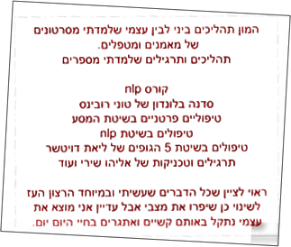 המון תהליכים ביני לבין עצמי שלמדתי מסרטונים של מאמנים ומטפלים. תהליכים ותרגילים שלמדתי מספרים. קורס nlp, סדנה בלונדון של טוני רובינס, טיפולים פרטניים בשיטת המסע, טיפולים בשיטת nlp, טיפולים בשיטת 5 הגופים של ליאת דויטשר, תרגילים וטכניקות של אליהו שירי ועוד. ראוי לציין שכל הדברים שעשיתי ובמיוחד הרצון העז לשינוי כן שיפרו את מצבי אבל עדיין אני מוצא את עצמי נתקל באותם קשיים ואתגרים בחיי היום יום. המון תהליכים ביני לבין עצמי שלמדתי מסרטונים של מאמנים ומטפלים. תהליכים ותרגילים שלמדתי מספרים. קורס nlp, סדנה בלונדון של טוני רובינס, טיפולים פרטניים בשיטת המסע, טיפולים בשיטת nlp, טיפולים בשיטת 5 הגופים של ליאת דויטשר, תרגילים וטכניקות של אליהו שירי ועוד. ראוי לציין שכל הדברים שעשיתי ובמיוחד הרצון העז לשינוי כן שיפרו את מצבי אבל עדיין אני מוצא את עצמי נתקל באותם קשיים ואתגרים בחיי היום יום.